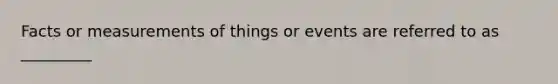 Facts or measurements of things or events are referred to as _________