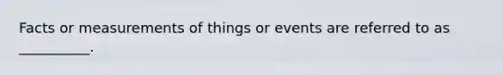 Facts or measurements of things or events are referred to as __________.