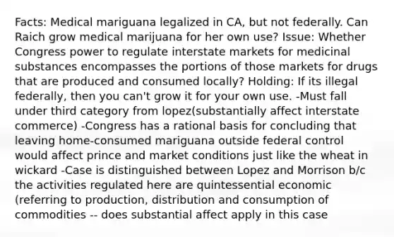 Facts: Medical mariguana legalized in CA, but not federally. Can Raich grow medical marijuana for her own use? Issue: Whether Congress power to regulate interstate markets for medicinal substances encompasses the portions of those markets for drugs that are produced and consumed locally? Holding: If its illegal federally, then you can't grow it for your own use. -Must fall under third category from lopez(substantially affect interstate commerce) -Congress has a rational basis for concluding that leaving home-consumed mariguana outside federal control would affect prince and market conditions just like the wheat in wickard -Case is distinguished between Lopez and Morrison b/c the activities regulated here are quintessential economic (referring to production, distribution and consumption of commodities -- does substantial affect apply in this case