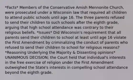 *Facts* Members of the Conservative Amish Mennonite Church, were prosecuted under a Wisconsin law that required all children to attend public schools until age 16. The three parents refused to send their children to such schools after the eighth grade, arguing that high school attendance was contrary to their religious beliefs. *Issues* Did Wisconsin's requirement that all parents send their children to school at least until age 16 violate the First Amendment by criminalizing the conduct of parents who refused to send their children to school for religious reasons? *Reasoning Underlying the Majority & Dissenting opinions* UNANIMOUS DECISION; the Court held that individual's interests in the free exercise of religion under the First Amendment outweighed the State's interests in compelling school attendance beyond the eighth grade.