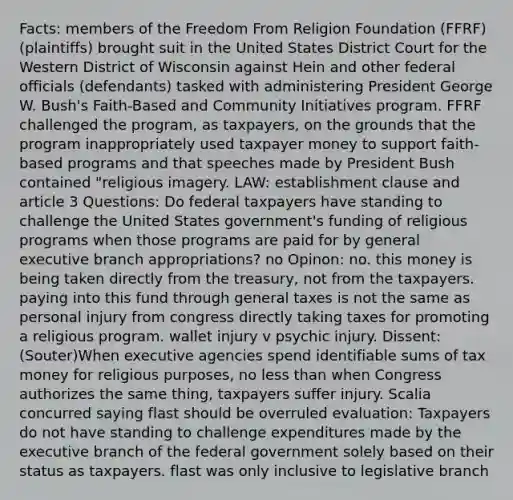 Facts: members of the Freedom From Religion Foundation (FFRF) (plaintiffs) brought suit in the United States District Court for the Western District of Wisconsin against Hein and other federal officials (defendants) tasked with administering President George W. Bush's Faith-Based and Community Initiatives program. FFRF challenged the program, as taxpayers, on the grounds that the program inappropriately used taxpayer money to support faith-based programs and that speeches made by President Bush contained "religious imagery. LAW: establishment clause and article 3 Questions: Do federal taxpayers have standing to challenge the United States government's funding of religious programs when those programs are paid for by general executive branch appropriations? no Opinon: no. this money is being taken directly from the treasury, not from the taxpayers. paying into this fund through general taxes is not the same as personal injury from congress directly taking taxes for promoting a religious program. wallet injury v psychic injury. Dissent: (Souter)When executive agencies spend identifiable sums of tax money for religious purposes, no less than when Congress authorizes the same thing, taxpayers suffer injury. Scalia concurred saying flast should be overruled evaluation: Taxpayers do not have standing to challenge expenditures made by the executive branch of the federal government solely based on their status as taxpayers. flast was only inclusive to legislative branch