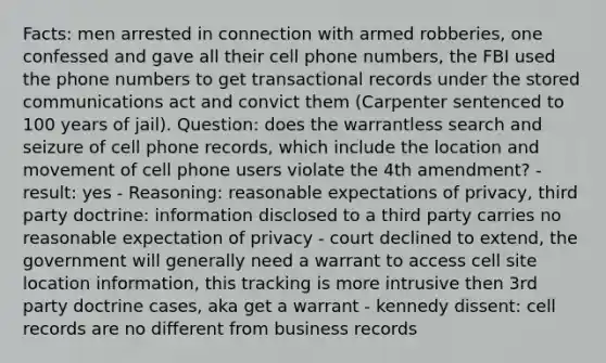 Facts: men arrested in connection with armed robberies, one confessed and gave all their cell phone numbers, the FBI used the phone numbers to get transactional records under the stored communications act and convict them (Carpenter sentenced to 100 years of jail). Question: does the warrantless search and seizure of cell phone records, which include the location and movement of cell phone users violate the 4th amendment? - result: yes - Reasoning: reasonable expectations of privacy, third party doctrine: information disclosed to a third party carries no reasonable expectation of privacy - court declined to extend, the government will generally need a warrant to access cell site location information, this tracking is more intrusive then 3rd party doctrine cases, aka get a warrant - kennedy dissent: cell records are no different from business records