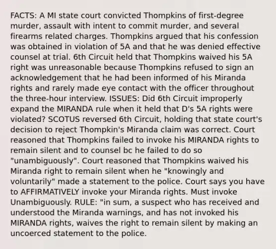 FACTS: A MI state court convicted Thompkins of first-degree murder, assault with intent to commit murder, and several firearms related charges. Thompkins argued that his confession was obtained in violation of 5A and that he was denied effective counsel at trial. 6th Circuit held that Thompkins waived his 5A right was unreasonable because Thompkins refused to sign an acknowledgement that he had been informed of his Miranda rights and rarely made eye contact with the officer throughout the three-hour interview. ISSUES: Did 6th Circuit improperly expand the MIRANDA rule when it held that D's 5A rights were violated? SCOTUS reversed 6th Circuit, holding that state court's decision to reject Thompkin's Miranda claim was correct. Court reasoned that Thompkins failed to invoke his MIRANDA rights to remain silent and to counsel bc he failed to do so "unambiguously". Court reasoned that Thompkins waived his Miranda right to remain silent when he "knowingly and voluntarily" made a statement to the police. Court says you have to AFFIRMATIVELY invoke your Miranda rights. Must invoke Unambiguously. RULE: "in sum, a suspect who has received and understood the Miranda warnings, and has not invoked his MIRANDA rights, waives the right to remain silent by making an uncoerced statement to the police.