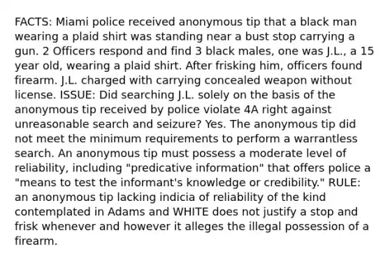 FACTS: Miami police received anonymous tip that a black man wearing a plaid shirt was standing near a bust stop carrying a gun. 2 Officers respond and find 3 black males, one was J.L., a 15 year old, wearing a plaid shirt. After frisking him, officers found firearm. J.L. charged with carrying concealed weapon without license. ISSUE: Did searching J.L. solely on the basis of the anonymous tip received by police violate 4A right against unreasonable search and seizure? Yes. The anonymous tip did not meet the minimum requirements to perform a warrantless search. An anonymous tip must possess a moderate level of reliability, including "predicative information" that offers police a "means to test the informant's knowledge or credibility." RULE: an anonymous tip lacking indicia of reliability of the kind contemplated in Adams and WHITE does not justify a stop and frisk whenever and however it alleges the illegal possession of a firearm.