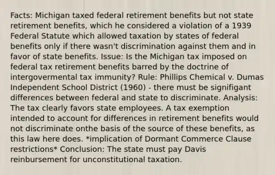 Facts: Michigan taxed federal retirement benefits but not state retirement benefits, which he considered a violation of a 1939 Federal Statute which allowed taxation by states of federal benefits only if there wasn't discrimination against them and in favor of state benefits. Issue: Is the Michigan tax imposed on federal tax retirement benefits barred by the doctrine of intergovermental tax immunity? Rule: Phillips Chemical v. Dumas Independent School District (1960) - there must be signifigant differences between federal and state to discriminate. Analysis: The tax clearly favors state employees. A tax exemption intended to account for differences in retirement benefits would not discriminate onthe basis of the source of these benefits, as this law here does. *implication of Dormant Commerce Clause restrictions* Conclusion: The state must pay Davis reinbursement for unconstitutional taxation.