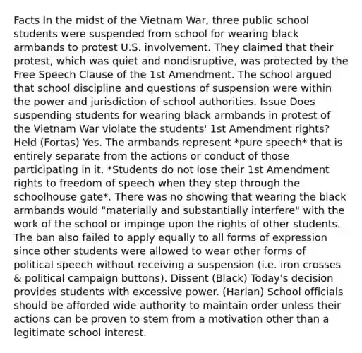 Facts In the midst of the Vietnam War, three public school students were suspended from school for wearing black armbands to protest U.S. involvement. They claimed that their protest, which was quiet and nondisruptive, was protected by the Free Speech Clause of the 1st Amendment. The school argued that school discipline and questions of suspension were within the power and jurisdiction of school authorities. Issue Does suspending students for wearing black armbands in protest of the Vietnam War violate the students' 1st Amendment rights? Held (Fortas) Yes. The armbands represent *pure speech* that is entirely separate from the actions or conduct of those participating in it. *Students do not lose their 1st Amendment rights to freedom of speech when they step through the schoolhouse gate*. There was no showing that wearing the black armbands would "materially and substantially interfere" with the work of the school or impinge upon the rights of other students. The ban also failed to apply equally to all forms of expression since other students were allowed to wear other forms of political speech without receiving a suspension (i.e. iron crosses & political campaign buttons). Dissent (Black) Today's decision provides students with excessive power. (Harlan) School officials should be afforded wide authority to maintain order unless their actions can be proven to stem from a motivation other than a legitimate school interest.