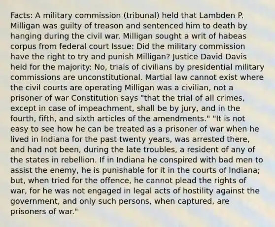 Facts: A military commission (tribunal) held that Lambden P. Milligan was guilty of treason and sentenced him to death by hanging during the civil war. Milligan sought a writ of habeas corpus from federal court Issue: Did the military commission have the right to try and punish Milligan? Justice David Davis held for the majority: No, trials of civilians by presidential military commissions are unconstitutional. Martial law cannot exist where the civil courts are operating Milligan was a civilian, not a prisoner of war Constitution says "that the trial of all crimes, except in case of impeachment, shall be by jury, and in the fourth, fifth, and sixth articles of the amendments." "It is not easy to see how he can be treated as a prisoner of war when he lived in Indiana for the past twenty years, was arrested there, and had not been, during the late troubles, a resident of any of the states in rebellion. If in Indiana he conspired with bad men to assist the enemy, he is punishable for it in the courts of Indiana; but, when tried for the offence, he cannot plead the rights of war, for he was not engaged in legal acts of hostility against the government, and only such persons, when captured, are prisoners of war."