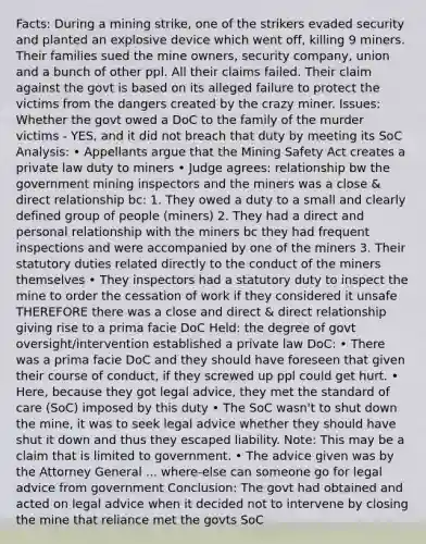 Facts: During a mining strike, one of the strikers evaded security and planted an explosive device which went off, killing 9 miners. Their families sued the mine owners, security company, union and a bunch of other ppl. All their claims failed. Their claim against the govt is based on its alleged failure to protect the victims from the dangers created by the crazy miner. Issues: Whether the govt owed a DoC to the family of the murder victims - YES, and it did not breach that duty by meeting its SoC Analysis: • Appellants argue that the Mining Safety Act creates a private law duty to miners • Judge agrees: relationship bw the government mining inspectors and the miners was a close & direct relationship bc: 1. They owed a duty to a small and clearly defined group of people (miners) 2. They had a direct and personal relationship with the miners bc they had frequent inspections and were accompanied by one of the miners 3. Their statutory duties related directly to the conduct of the miners themselves • They inspectors had a statutory duty to inspect the mine to order the cessation of work if they considered it unsafe THEREFORE there was a close and direct & direct relationship giving rise to a prima facie DoC Held: the degree of govt oversight/intervention established a private law DoC: • There was a prima facie DoC and they should have foreseen that given their course of conduct, if they screwed up ppl could get hurt. • Here, because they got legal advice, they met the standard of care (SoC) imposed by this duty • The SoC wasn't to shut down the mine, it was to seek legal advice whether they should have shut it down and thus they escaped liability. Note: This may be a claim that is limited to government. • The advice given was by the Attorney General ... where-else can someone go for legal advice from government Conclusion: The govt had obtained and acted on legal advice when it decided not to intervene by closing the mine that reliance met the govts SoC