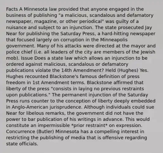 Facts A Minnesota law provided that anyone engaged in the business of publishing "a malicious, scandalous and defamatory newspaper, magazine, or other periodical" was guilty of a nuisance and subject to an injunction. The state prosecuted Jay Near for publishing the Saturday Press, a hard-hitting newspaper that focused largely on corruption in the Minneapolis government. Many of his attacks were directed at the mayor and police chief (i.e. all leaders of the city are members of the Jewish mob). Issue Does a state law which allows an injunction to be ordered against malicious, scandalous or defamatory publications violate the 14th Amendment? Held (Hughes) Yes. Hughes recounted Blackstone's famous definition of press freedom in 1st Amendment terms. Blackstone affirmed that liberty of the press "consists in laying no previous restraints upon publications." The permanent injunction of the Saturday Press runs counter to the conception of liberty deeply embedded in Anglo-American jurisprudence. Although individuals could sue Near for libelous remarks, the government did not have the power to bar publication of his writings in advance. This would constitute an impermissible *prior restraint* on expression. Concurrence (Butler) Minnesota has a compelling interest in restricting the publishing of media that is offensive regarding state officials.