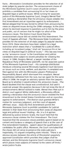 Facts: --Minnesota's Constitution provides for the selection of all state judges by popular election. The announcement clause of the Minnesota Supreme Court's canon of judicial conduct prohibits a candidate from announcing his or her views on disputed legal or political issues. While running for associate justice of the Minnesota Supreme Court, Gregory Wersal filed suit, seeking a declaration that the announce clause violates the First Amendment and an injunction against its enforcement. --Wersal alleged that he was forced to refrain from announcing his views on disputed issues during the 1998 campaign, to the point where he declined response to questions put to him by the press and public, out of concern that he might run afoul of the announce clause. The District Court found that the announcement clause did not violate the First Amendment. The Court of Appeals affirmed. --The Minnesota State Constitution provides for the selection of all state judges by popular election. Since 1974, these elections have been subject to a legal restriction which states that a "candidate for a judicial office, including an incumbent judge," shall not "announce his or her views on disputed legal or political issues." --This law was known as the "announce clause" in the Constitution and judicial candidates were subject to severe penalties for violating the clause. In 1996, Gregory Wersel, a lawyer member of the Republican Party of Minnesota (plaintiff), ran for associate justice of the Minnesota Supreme Court. --His campaign distributed literature criticizing several Minnesota Supreme Court decisions on issues such as crime, welfare, and abortion. A complaint was filed against him with the Minnesota Lawyers Professional Responsibility Board, which dismissed the complaint. Wersel nevertheless withdrew from the race, but ran again for the same office in 1998. He sought an advisory opinion from the Lawyers Board as to whether it would enforce the announce clause. --The Board doubted that the clause was constitutional, but said it could not answer this question because it did not know the list of announcements Wersel wished to make. Wersel then filed suit in district court against White (defendant), a Minnesota official, seeking a declaration that the announce clause violated the First Amendment to the United States Constitution and an injunction against its enforcement. --The district court granted White's motion for summary judgment, and the court of appeals affirmed. Issue: --Does the First Amendment permit the Minnesota Supreme Court to prohibit candidates for judicial election in that State from announcing their views on disputed legal and political issues? Holding: --No. In a 5-4 opinion delivered by Justice Antonin Scalia, the Court held that the announce clause violates the First Amendment. The Court reasoned that the announce clause prohibits speech based on its content and burdens a category of speech that is at the core of First Amendment freedoms - speech about the qualifications of candidates for public office. Moreover, the Court concluded that the clause did not serve to preserve the state judiciary's impartiality, it's argued compelling state interest. "There is an obvious tension between the article of Minnesota's popularly approved Constitution which provides that judges shall be elected, and the Minnesota Supreme Court's announce clause which places most subjects of interest to the voters off limits," wrote Justice Scalia.