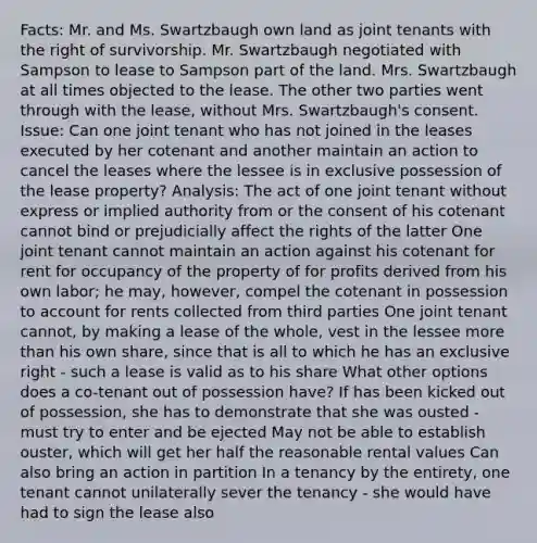 Facts: Mr. and Ms. Swartzbaugh own land as joint tenants with the right of survivorship. Mr. Swartzbaugh negotiated with Sampson to lease to Sampson part of the land. Mrs. Swartzbaugh at all times objected to the lease. The other two parties went through with the lease, without Mrs. Swartzbaugh's consent. Issue: Can one joint tenant who has not joined in the leases executed by her cotenant and another maintain an action to cancel the leases where the lessee is in exclusive possession of the lease property? Analysis: The act of one joint tenant without express or implied authority from or the consent of his cotenant cannot bind or prejudicially affect the rights of the latter One joint tenant cannot maintain an action against his cotenant for rent for occupancy of the property of for profits derived from his own labor; he may, however, compel the cotenant in possession to account for rents collected from third parties One joint tenant cannot, by making a lease of the whole, vest in the lessee more than his own share, since that is all to which he has an exclusive right - such a lease is valid as to his share What other options does a co-tenant out of possession have? If has been kicked out of possession, she has to demonstrate that she was ousted - must try to enter and be ejected May not be able to establish ouster, which will get her half the reasonable rental values Can also bring an action in partition In a tenancy by the entirety, one tenant cannot unilaterally sever the tenancy - she would have had to sign the lease also