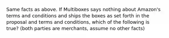 Same facts as above. If Multiboxes says nothing about Amazon's terms and conditions and ships the boxes as set forth in the proposal and terms and conditions, which of the following is true? (both parties are merchants, assume no other facts)