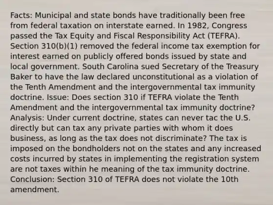 Facts: Municipal and state bonds have traditionally been free from federal taxation on interstate earned. In 1982, Congress passed the Tax Equity and Fiscal Responsibility Act (TEFRA). Section 310(b)(1) removed the federal income tax exemption for interest earned on publicly offered bonds issued by state and local government. South Carolina sued Secretary of the Treasury Baker to have the law declared unconstitutional as a violation of the Tenth Amendment and the intergovernmental tax immunity doctrine. Issue: Does section 310 if TEFRA violate the Tenth Amendment and the intergovernmental tax immunity doctrine? Analysis: Under current doctrine, states can never tac the U.S. directly but can tax any private parties with whom it does business, as long as the tax does not discriminate? The tax is imposed on the bondholders not on the states and any increased costs incurred by states in implementing the registration system are not taxes within he meaning of the tax immunity doctrine. Conclusion: Section 310 of TEFRA does not violate the 10th amendment.