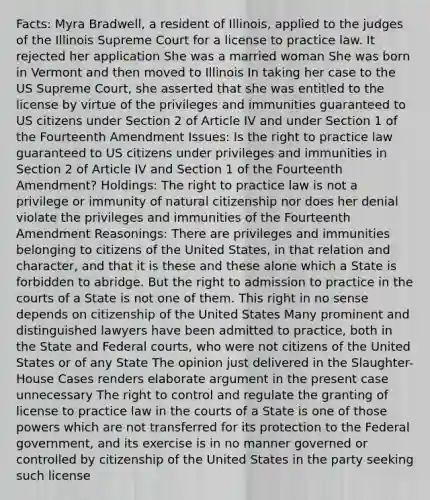 Facts: Myra Bradwell, a resident of Illinois, applied to the judges of the Illinois Supreme Court for a license to practice law. It rejected her application She was a married woman She was born in Vermont and then moved to Illinois In taking her case to the US Supreme Court, she asserted that she was entitled to the license by virtue of the privileges and immunities guaranteed to US citizens under Section 2 of Article IV and under Section 1 of the Fourteenth Amendment Issues: Is the right to practice law guaranteed to US citizens under privileges and immunities in Section 2 of Article IV and Section 1 of the Fourteenth Amendment? Holdings: The right to practice law is not a privilege or immunity of natural citizenship nor does her denial violate the privileges and immunities of the Fourteenth Amendment Reasonings: There are privileges and immunities belonging to citizens of the United States, in that relation and character, and that it is these and these alone which a State is forbidden to abridge. But the right to admission to practice in the courts of a State is not one of them. This right in no sense depends on citizenship of the United States Many prominent and distinguished lawyers have been admitted to practice, both in the State and Federal courts, who were not citizens of the United States or of any State The opinion just delivered in the Slaughter-House Cases renders elaborate argument in the present case unnecessary The right to control and regulate the granting of license to practice law in the courts of a State is one of those powers which are not transferred for its protection to the Federal government, and its exercise is in no manner governed or controlled by citizenship of the United States in the party seeking such license