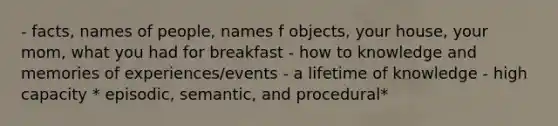 - facts, names of people, names f objects, your house, your mom, what you had for breakfast - how to knowledge and memories of experiences/events - a lifetime of knowledge - high capacity * episodic, semantic, and procedural*