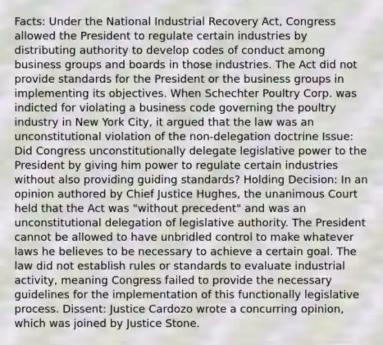 Facts: Under the National Industrial Recovery Act, Congress allowed the President to regulate certain industries by distributing authority to develop codes of conduct among business groups and boards in those industries. The Act did not provide standards for the President or the business groups in implementing its objectives. When Schechter Poultry Corp. was indicted for violating a business code governing the poultry industry in New York City, it argued that the law was an unconstitutional violation of the non-delegation doctrine Issue: Did Congress unconstitutionally delegate legislative power to the President by giving him power to regulate certain industries without also providing guiding standards? Holding Decision: In an opinion authored by Chief Justice Hughes, the unanimous Court held that the Act was "without precedent" and was an unconstitutional delegation of legislative authority. The President cannot be allowed to have unbridled control to make whatever laws he believes to be necessary to achieve a certain goal. The law did not establish rules or standards to evaluate industrial activity, meaning Congress failed to provide the necessary guidelines for the implementation of this functionally legislative process. Dissent: Justice Cardozo wrote a concurring opinion, which was joined by Justice Stone.