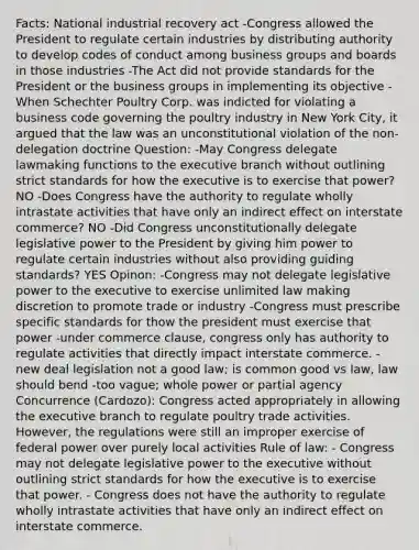 Facts: National industrial recovery act -Congress allowed the President to regulate certain industries by distributing authority to develop codes of conduct among business groups and boards in those industries -The Act did not provide standards for the President or the business groups in implementing its objective -When Schechter Poultry Corp. was indicted for violating a business code governing the poultry industry in New York City, it argued that the law was an unconstitutional violation of the non-delegation doctrine Question: -May Congress delegate lawmaking functions to the executive branch without outlining strict standards for how the executive is to exercise that power? NO -Does Congress have the authority to regulate wholly intrastate activities that have only an indirect effect on interstate commerce? NO -Did Congress unconstitutionally delegate legislative power to the President by giving him power to regulate certain industries without also providing guiding standards? YES Opinon: -Congress may not delegate legislative power to the executive to exercise unlimited law making discretion to promote trade or industry -Congress must prescribe specific standards for thow the president must exercise that power -under commerce clause, congress only has authority to regulate activities that directly impact interstate commerce. -new deal legislation not a good law; is common good vs law, law should bend -too vague; whole power or partial agency Concurrence (Cardozo): Congress acted appropriately in allowing the executive branch to regulate poultry trade activities. However, the regulations were still an improper exercise of federal power over purely local activities Rule of law: - Congress may not delegate legislative power to the executive without outlining strict standards for how the executive is to exercise that power. - Congress does not have the authority to regulate wholly intrastate activities that have only an indirect effect on interstate commerce.