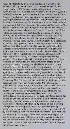 Facts: The Nazi Party of America wanted to march through Skokie, IL, led by leader Frank Collin. Skokie, where 40,500 residents out of 70,000 were Jewish with many Holocaust survivors, had an ordinance that required a bond of 350,000 be paid before the park permit issuance. The Circuit Court of Cook County, IL prohibited marchers from wearing Nazi uniforms or sporting swastikas and the American Civil Liberties Union (ACLU) decided to represent the party, arguing that it was a violation of the marchers' 1st Amendment rights to express themselves. The Illinois Supreme Court Skokie argued that "seeing the swastika was like being physically attacked" from the perspective of the Holocaust survivors. The Cook County district court, after a hearing requested by the village of Skokie, entered an order instructing the defendants from marching or displaying the swastika. The appellate court denied the Nazi Party's application and when they appealed to the Illinois Supreme Court, their petition for a stay was denied. The case was referred to the Supreme Court after they filed an application for a stay with Justice John Paul Stevens. The Court held that the state of Illinois has to give strict regulations on procedural safeguards with appellate review to deny a stay for the injunction and the violation of the Nazi Party's First Amendment rights. "The Court reversed and remanded the case for further proceedings." 3 justices dissented, arguing that the Illinois Supreme Court's refusal to stay an injunction could be perceived as the final decree by the highest court of a state. Question: Is an injunction against sporting Nazi uniforms or using swastikas a restraint of constitutional First Amendment rights and a violation of the freedom to assemble? Ruling: 5 for Nazi Party - 4 votes against Reasoning: The First Amendment protects the right to assemble peaceably and Frank Collin, leading the NSP of America, reassured the courts that his march would be a non-violent one. The Jewish community had also set up their own march to counter it and Skokie's representatives argued that the two clashing perspectives would very likely lead to a violent confrontation. The requirement of an obscenely large permit fee as well as the bans on the Nazi uniforms and the swastikas in use during the march were struck down as unconstitutional. Significance: Although the Nazi Party ended up not marching through Skokie, opting instead for Chicago after gaining permission to march there, the precedent here was set in 1977 by the highest court in the nation. The Supreme Court held that the Nazi Party, according to their First Amendment rights, are free to speak and assemble, despite their obvious misgivings and the mental trauma such displays may cause. The right to free speech and the freedom to assemble was upheld; freedom was chosen over chaos.