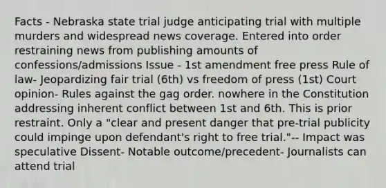 Facts - Nebraska state trial judge anticipating trial with multiple murders and widespread news coverage. Entered into order restraining news from publishing amounts of confessions/admissions Issue - 1st amendment free press Rule of law- Jeopardizing fair trial (6th) vs freedom of press (1st) Court opinion- Rules against the gag order. nowhere in the Constitution addressing inherent conflict between 1st and 6th. This is prior restraint. Only a "clear and present danger that pre-trial publicity could impinge upon defendant's right to free trial."-- Impact was speculative Dissent- Notable outcome/precedent- Journalists can attend trial