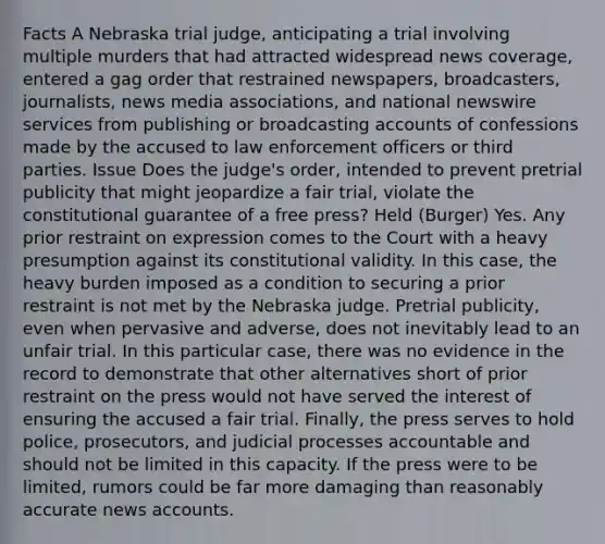 Facts A Nebraska trial judge, anticipating a trial involving multiple murders that had attracted widespread news coverage, entered a gag order that restrained newspapers, broadcasters, journalists, news media associations, and national newswire services from publishing or broadcasting accounts of confessions made by the accused to law enforcement officers or third parties. Issue Does the judge's order, intended to prevent pretrial publicity that might jeopardize a fair trial, violate the constitutional guarantee of a free press? Held (Burger) Yes. Any prior restraint on expression comes to the Court with a heavy presumption against its constitutional validity. In this case, the heavy burden imposed as a condition to securing a prior restraint is not met by the Nebraska judge. Pretrial publicity, even when pervasive and adverse, does not inevitably lead to an unfair trial. In this particular case, there was no evidence in the record to demonstrate that other alternatives short of prior restraint on the press would not have served the interest of ensuring the accused a fair trial. Finally, the press serves to hold police, prosecutors, and judicial processes accountable and should not be limited in this capacity. If the press were to be limited, rumors could be far more damaging than reasonably accurate news accounts.