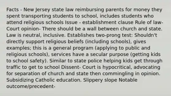 Facts - New Jersey state law reimbursing parents for money they spent transporting students to school, includes students who attend religious schools Issue - establishment clause Rule of law- Court opinion- There should be a wall between church and state. Law is neutral, inclusive. Establishes two-prong test: Shouldn't directly support religious beliefs (including schools), gives examples; this is a general program (applying to public and religious schools), services have a secular purpose (getting kids to school safety). Similar to state police helping kids get through traffic to get to school Dissent- Court is hypocritical, advocating for separation of church and state then commingling in opinion. Subsidizing Catholic education. Slippery slope Notable outcome/precedent-