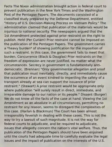 Facts The Nixon administration brought action in federal court to prevent publication in the New York Times and the Washington Post of the Pentagon Papers. The documents consisted of a classified study prepared by the Defense Department, entitled "History of U.S. Decision-Making Process on Vietnam Policy." The administration claimed that publication of the materials would be injurious to national security. The newspapers argued that the 1st Amendment protected against prior restraint on the right to publish. Held (Per Curiam) Prior restraint cannot be imposed on the publication of the Pentagon Papers. The government carries a *heavy burden* of showing justification for the imposition of such a restraint. In this case, the government fails to meet that burden. Concurrence (Black & Douglas) Prior restraints on the freedom of expression are never justified, no matter what the circumstances. Secrecy in government is fundamentally anti-democratic. (Brennan) "Only governmental allegation and proof that publication must inevitably, directly, and immediately cause the occurrence of an event kindred to imperiling the safety of a transport already at sea can support the issuance of prior restraint." (Stewart) A prior restraint would be appropriate only where publication "will surely result in direct, immediate, and irreparable damage to our nation or its people." Dissent (Burger) We do not know all the facts of the case at hand. Viewing the 1st Amendment as an absolute in all circumstances, permitting no restraint for any reason, seems to disregard the complexities of this case. (Harlan & Blackmun) The Court has been almost irresponsibly feverish in dealing with these cases. This is not the way to try a lawsuit of such magnitude. It is not the way for federal courts to adjudicate, and be required to adjudicate, issues that allegedly concern the nation's vital welfare. Thus, the publication of the Pentagon Papers should have been enjoined until the courts had adequate time to carefully evaluate the legal issues and the impact of publication on the interests of the U.S.