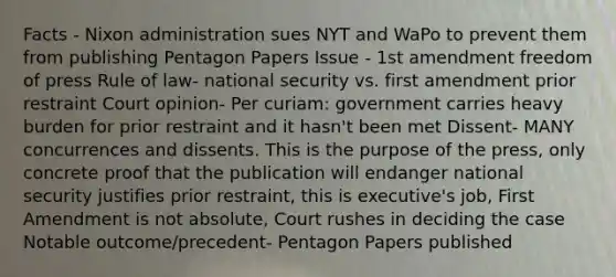 Facts - Nixon administration sues NYT and WaPo to prevent them from publishing Pentagon Papers Issue - 1st amendment freedom of press Rule of law- national security vs. first amendment prior restraint Court opinion- Per curiam: government carries heavy burden for prior restraint and it hasn't been met Dissent- MANY concurrences and dissents. This is the purpose of the press, only concrete proof that the publication will endanger national security justifies prior restraint, this is executive's job, First Amendment is not absolute, Court rushes in deciding the case Notable outcome/precedent- Pentagon Papers published