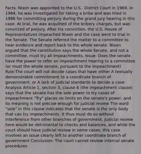 Facts: Nixon was appointed to the U.S.. District Court in 1969. In 1984, he was investigated for taking a bribe and was tried in 1986 for committing perjury during the grand jury hearing in this case. At trial, he was acquitted of the bribery charges, but was convicted of perjury. After his conviction, the U.S. House of Representatives impeached Nixon and the case went to trial in the Senate. The Senate referred the matter to a committee to hear evidence and report back to the whole senate. Nixon argued that the constitution says the whole Senate, and not a committee, must try all impeachments. Issue: Does the senate have the power to refer an impeachment hearing to a committee (or must the whole senate, pursuant to the impeachment) Rule:The court will not decide cases that have either A textually demonstrable commitment to a coordinate branch of government, or A lack of judicial standards to decide a case Analysis Article 1, section 3, clause 6 (the impeachment clause) says that the senate has the sole power to try cases of impeachment "Try" places no limits on the senate's power, and its meaning is not precise enough for judicial review The word "sole" in this clause indicates that the senate is the only body that can try impeachments. It thus must do so without interference from other branches of government. Judicial review here would be detrimental to checks and balances, and while the court should have judicial review in some cases, this case involves an issue clearly left to another coordinate branch of government Conclusion: The court cannot review internal senate procedures