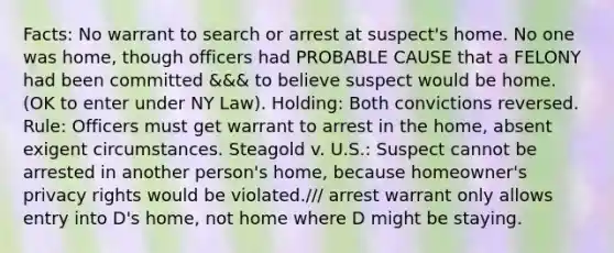 Facts: No warrant to search or arrest at suspect's home. No one was home, though officers had PROBABLE CAUSE that a FELONY had been committed &&& to believe suspect would be home. (OK to enter under NY Law). Holding: Both convictions reversed. Rule: Officers must get warrant to arrest in the home, absent exigent circumstances. Steagold v. U.S.: Suspect cannot be arrested in another person's home, because homeowner's privacy rights would be violated./// arrest warrant only allows entry into D's home, not home where D might be staying.