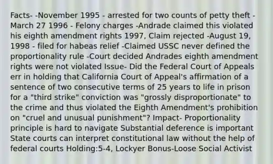 Facts- -November 1995 - arrested for two counts of petty theft -March 27 1996 - Felony charges -Andrade claimed this violated his eighth amendment rights 1997, Claim rejected -August 19, 1998 - filed for habeas relief -Claimed USSC never defined the proportionality rule -Court decided Andrades eighth amendment rights were not violated Issue- Did the Federal Court of Appeals err in holding that California Court of Appeal's affirmation of a sentence of two consecutive terms of 25 years to life in prison for a "third strike" conviction was "grossly disproportionate" to the crime and thus violated the Eighth Amendment's prohibition on "cruel and unusual punishment"? Impact- Proportionality principle is hard to navigate Substantial deference is important State courts can interpret constitutional law without the help of federal courts Holding:5-4, Lockyer Bonus-Loose Social Activist