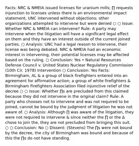 Facts: NRC & NMEIA issued licenses for uranium mills; ∏ requests injunction to licenses unless there is an environmental impact statement; UNC intervened without objections; other organizations attempted to intervene but were denied ○ ○ Issue: Whether NRC & NMEIA can intervene? Rule: A party may intervene when the litigation will have a significant legal effect on them and they have an interest outside of the current joined parties. ○ Analysis: UNC had a legal reason to intervene, their license was being debated. NRC & NMEIA had an economic interest in intervening, their potential licenses may be affected based on the ruling. ○ Conclusion: Yes • Natural Resources Defense Council v. United States Nuclear Regulatory Commission (10th Cir. 1978) Intervention ○ Conclusion: Yes Facts: Birmingham, AL & a group of black firefighters entered into an agreement for affirmative action; a group of white firefighters & Birmingham Firefighters Association filed injunctive relief of the decree ○ ○ Issue: Whether ∏s are precluded from this claimed because they did not intervene in the original claim? Rule: A party who chooses not to intervene and was not required to be joined, cannot be bound by the judgment of litigation he was not aware of. ○ Analysis: Although ∏ was aware of the litigation, they were not required to intervene & since neither the ∏ or the ∆ chose to join the, they are not precluded from bringing this suit. ○ ○ Conclusion: No ○ Dissent: (Stevens) The ∏s were not bound by the decree, the city of Birmingham was bound and because of this the ∏s do not have standing.