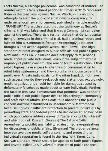 Facts Nuccio, a Chicago policeman, was convicted of murder. The murder victim's family hired petitioner Elmer Gertz to represent them in the civil case against Nuccio. Welch, in his ongoing attempts to alert the public of a nationwide conspiracy to undermine local law enforcement, published an article entitled "FRAME-UP." The article stated that the testimony at Nuccio's criminal trial was false, and that it was a Communist campaign against the police. The article further stated that Gertz, despite being uninvolved in the criminal trial, had a criminal record and labeled him a "Communist-fronter." Accordingly, petitioner brought a libel action against Welch. Held (Powell) The high standard of proof assigned to public officials and public figures in New York Times Co. v. Sullivan does not apply to falsehoods made about private individuals, even if the subject matter is arguably of public concern. The reason for this distinction is that public figures have access to channels of communication to rebut false statements, and they voluntarily choose to be in the public eye. Private individuals, on the other hand, do not have such access, nor do they seek such media attention. Accordingly, media organizations should be liable for damages caused by defamatory falsehoods made about private individuals. Further, the facts in this case demonstrate that petitioner was neither a public official nor public figure despite his activity in community and professional affairs. The Court thus abandons the public concern doctrine established in Rosenbloom v. Metromedia because it gives insufficient protection to private individuals by permitting state and federal judges to decide on an ad hoc basis which publications address issues of "general or public interest" and which do not. Dissent (Douglas) The 1st and 14th Amendments prohibit any liability against media organizations for discussions of public affairs. (Brennan) The proper balance between avoiding media self-censorship and protecting an individual's reputation is found in the New York Times Co. v. Sullivan standard, which should be applied to both public figures and private individuals involved in matters of public concern.