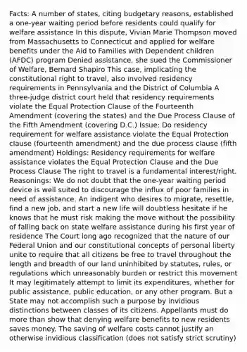 Facts: A number of states, citing budgetary reasons, established a one-year waiting period before residents could qualify for welfare assistance In this dispute, Vivian Marie Thompson moved from Massachusetts to Connecticut and applied for welfare benefits under the Aid to Families with Dependent children (AFDC) program Denied assistance, she sued the Commissioner of Welfare, Bernard Shapiro This case, implicating the constitutional right to travel, also involved residency requirements in Pennsylvania and the District of Columbia A three-judge district court held that residency requirements violate the Equal Protection Clause of the Fourteenth Amendment (covering the states) and the Due Process Clause of the Fifth Amendment (covering D.C.) Issue: Do residency requirement for welfare assistance violate the Equal Protection clause (fourteenth amendment) and the due process clause (fifth amendment) Holdings: Residency requirements for welfare assistance violates the Equal Protection Clause and the Due Process Clause The right to travel is a fundamental interest/right. Reasonings: We do not doubt that the one-year waiting period device is well suited to discourage the influx of poor families in need of assistance. An indigent who desires to migrate, resettle, find a new job, and start a new life will doubtless hesitate if he knows that he must risk making the move without the possibility of falling back on state welfare assistance during his first year of residence The Court long ago recognized that the nature of our Federal Union and our constitutional concepts of personal liberty unite to require that all citizens be free to travel throughout the length and breadth of our land uninhibited by statutes, rules, or regulations which unreasonably burden or restrict this movement It may legitimately attempt to limit its expenditures, whether for public assistance, public education, or any other program. But a State may not accomplish such a purpose by invidious distinctions between classes of its citizens. Appellants must do more than show that denying welfare benefits to new residents saves money. The saving of welfare costs cannot justify an otherwise invidious classification (does not satisfy strict scrutiny)