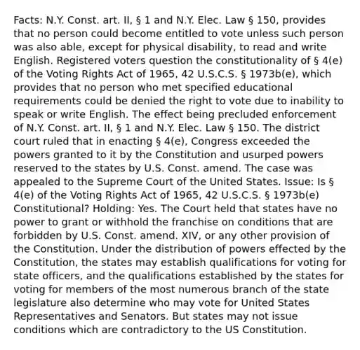 Facts: N.Y. Const. art. II, § 1 and N.Y. Elec. Law § 150, provides that no person could become entitled to vote unless such person was also able, except for physical disability, to read and write English. Registered voters question the constitutionality of § 4(e) of the Voting Rights Act of 1965, 42 U.S.C.S. § 1973b(e), which provides that no person who met specified educational requirements could be denied <a href='https://www.questionai.com/knowledge/kr9tEqZQot-the-right-to-vote' class='anchor-knowledge'>the right to vote</a> due to inability to speak or write English. The effect being precluded enforcement of N.Y. Const. art. II, § 1 and N.Y. Elec. Law § 150. The district court ruled that in enacting § 4(e), Congress exceeded the powers granted to it by the Constitution and usurped powers reserved to the states by U.S. Const. amend. The case was appealed to the Supreme Court of the United States. Issue: Is § 4(e) of the Voting Rights Act of 1965, 42 U.S.C.S. § 1973b(e) Constitutional? Holding: Yes. The Court held that states have no power to grant or withhold the franchise on conditions that are forbidden by U.S. Const. amend. XIV, or any other provision of the Constitution. Under the distribution of powers effected by the Constitution, the states may establish qualifications for voting for state officers, and the qualifications established by the states for voting for members of the most numerous branch of the state legislature also determine who may vote for United States Representatives and Senators. But states may not issue conditions which are contradictory to the US Constitution.