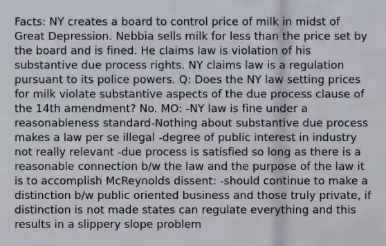 Facts: NY creates a board to control price of milk in midst of Great Depression. Nebbia sells milk for less than the price set by the board and is fined. He claims law is violation of his substantive due process rights. NY claims law is a regulation pursuant to its police powers. Q: Does the NY law setting prices for milk violate substantive aspects of the due process clause of the 14th amendment? No. MO: -NY law is fine under a reasonableness standard-Nothing about substantive due process makes a law per se illegal -degree of public interest in industry not really relevant -due process is satisfied so long as there is a reasonable connection b/w the law and the purpose of the law it is to accomplish McReynolds dissent: -should continue to make a distinction b/w public oriented business and those truly private, if distinction is not made states can regulate everything and this results in a slippery slope problem