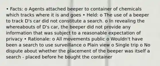 • Facts: o Agents attached beeper to container of chemicals which tracks where it is and goes • Held: o The use of a beeper to track D's car did not constitute a search. o In revealing the whereabouts of D's car, the beeper did not provide any information that was subject to a reasonable expectation of privacy • Rationale: o All movements public o Wouldn't have been a search to use surveillance o Plain view o Single trip o No dispute about whether the placement of the beeper was itself a search - placed before he bought the container