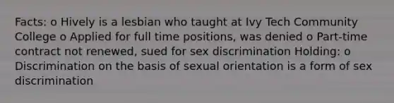 Facts: o Hively is a lesbian who taught at Ivy Tech Community College o Applied for full time positions, was denied o Part-time contract not renewed, sued for sex discrimination Holding: o Discrimination on the basis of sexual orientation is a form of sex discrimination