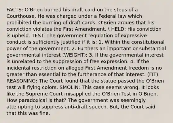 FACTS: O'Brien burned his draft card on the steps of a Courthouse. He was charged under a Federal law which prohibited the burning of draft cards. O'Brien argues that his conviction violates the First Amendment.  HELD: His conviction is upheld. TEST: The government regulation of expressive conduct is sufficiently justified if it is: 1. Within the constitutional power of the government. 2. Furthers an important or substantial governmental interest (WEIGHT); 3. If the governmental interest is unrelated to the suppression of free expression. 4. If the incidental restriction on alleged First Amendment freedom is no greater than essential to the furtherance of that interest. (FIT) REASONING: The Court found that the statue passed the O'Brien test will flying colors. SMOLIN: This case seems wrong. It looks like the Supreme Court misapplied the O'Brien Test in O'Brien. How paradoxical is that? The government was seemingly attempting to suppress anti-draft speech. But, the Court said that this was fine.