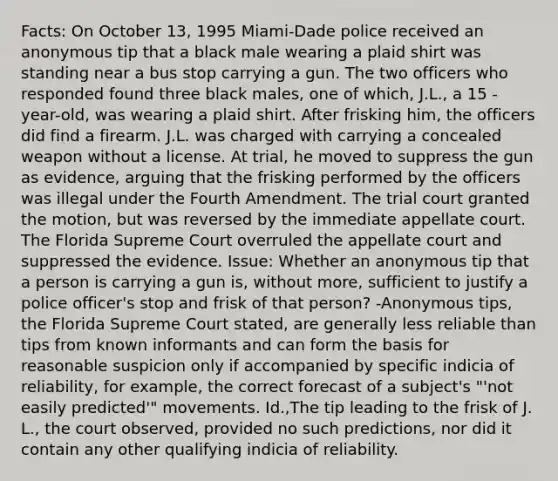 Facts: On October 13, 1995 Miami-Dade police received an anonymous tip that a black male wearing a plaid shirt was standing near a bus stop carrying a gun. The two officers who responded found three black males, one of which, J.L., a 15 -year-old, was wearing a plaid shirt. After frisking him, the officers did find a firearm. J.L. was charged with carrying a concealed weapon without a license. At trial, he moved to suppress the gun as evidence, arguing that the frisking performed by the officers was illegal under the Fourth Amendment. The trial court granted the motion, but was reversed by the immediate appellate court. The Florida Supreme Court overruled the appellate court and suppressed the evidence. Issue: Whether an anonymous tip that a person is carrying a gun is, without more, sufficient to justify a police officer's stop and frisk of that person? -Anonymous tips, the Florida Supreme Court stated, are generally less reliable than tips from known informants and can form the basis for reasonable suspicion only if accompanied by specific indicia of reliability, for example, the correct forecast of a subject's "'not easily predicted'" movements. Id.,The tip leading to the frisk of J. L., the court observed, provided no such predictions, nor did it contain any other qualifying indicia of reliability.