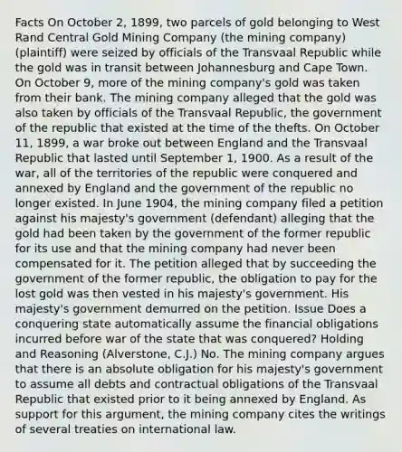 Facts On October 2, 1899, two parcels of gold belonging to West Rand Central Gold Mining Company (the mining company) (plaintiff) were seized by officials of the Transvaal Republic while the gold was in transit between Johannesburg and Cape Town. On October 9, more of the mining company's gold was taken from their bank. The mining company alleged that the gold was also taken by officials of the Transvaal Republic, the government of the republic that existed at the time of the thefts. On October 11, 1899, a war broke out between England and the Transvaal Republic that lasted until September 1, 1900. As a result of the war, all of the territories of the republic were conquered and annexed by England and the government of the republic no longer existed. In June 1904, the mining company filed a petition against his majesty's government (defendant) alleging that the gold had been taken by the government of the former republic for its use and that the mining company had never been compensated for it. The petition alleged that by succeeding the government of the former republic, the obligation to pay for the lost gold was then vested in his majesty's government. His majesty's government demurred on the petition. Issue Does a conquering state automatically assume the financial obligations incurred before war of the state that was conquered? Holding and Reasoning (Alverstone, C.J.) No. The mining company argues that there is an absolute obligation for his majesty's government to assume all debts and contractual obligations of the Transvaal Republic that existed prior to it being annexed by England. As support for this argument, the mining company cites the writings of several treaties on international law.