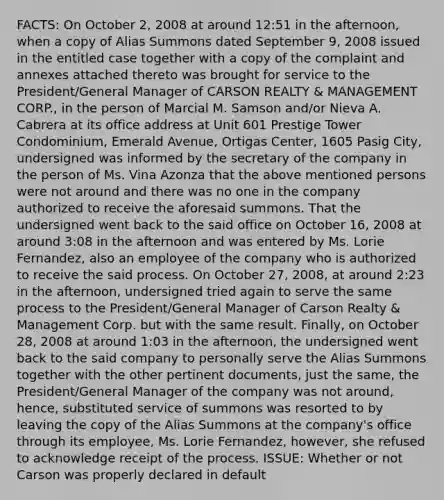 FACTS: On October 2, 2008 at around 12:51 in the afternoon, when a copy of Alias Summons dated September 9, 2008 issued in the entitled case together with a copy of the complaint and annexes attached thereto was brought for service to the President/General Manager of CARSON REALTY & MANAGEMENT CORP., in the person of Marcial M. Samson and/or Nieva A. Cabrera at its office address at Unit 601 Prestige Tower Condominium, Emerald Avenue, Ortigas Center, 1605 Pasig City, undersigned was informed by the secretary of the company in the person of Ms. Vina Azonza that the above mentioned persons were not around and there was no one in the company authorized to receive the aforesaid summons. That the undersigned went back to the said office on October 16, 2008 at around 3:08 in the afternoon and was entered by Ms. Lorie Fernandez, also an employee of the company who is authorized to receive the said process. On October 27, 2008, at around 2:23 in the afternoon, undersigned tried again to serve the same process to the President/General Manager of Carson Realty & Management Corp. but with the same result. Finally, on October 28, 2008 at around 1:03 in the afternoon, the undersigned went back to the said company to personally serve the Alias Summons together with the other pertinent documents, just the same, the President/General Manager of the company was not around, hence, substituted service of summons was resorted to by leaving the copy of the Alias Summons at the company's office through its employee, Ms. Lorie Fernandez, however, she refused to acknowledge receipt of the process. ISSUE: Whether or not Carson was properly declared in default