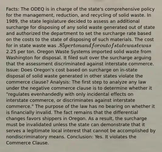 Facts: The ODEQ is in charge of the state's comprehensive policy for the management, reduction, and recycling of solid waste. In 1989, the state legislature decided to assess an additional surcharge for disposing of any solid waste generated out of state and authorized the department to set the surcharge rate based on the costs to the state of disposing of such materials. The cost for in state waste was .85 per ton and for out of state waste was2.25 per ton. Oregon Waste Systems imported solid waste from Washington for disposal. It filed suit over the surcharge arguing that the assessment discriminated against interstate commerce. Issue: Does Oregon's cost based on surcharge on in-state disposal of solid waste generated in other states violate the commerce clause? Analysis: The first step to analyze any law under the negative commerce clause is to determine whether it "regulates evenhandedly with only incidental effects on interstate commerce, or discriminates against interstate commerce." The purpose of the law has no bearing on whether it is financially invalid. The fact remains that the differential changes favors shippers in Oregon. As a result, the surcharge must be invalidated unless the state can demonstrate that it serves a legitimate local interest that cannot be accomplished by nondiscriminatory means. Conclusion: Yes. It violates the Commerce Clause.