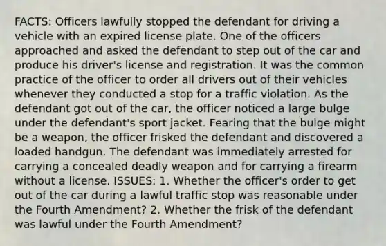 FACTS: Officers lawfully stopped the defendant for driving a vehicle with an expired license plate. One of the officers approached and asked the defendant to step out of the car and produce his driver's license and registration. It was the common practice of the officer to order all drivers out of their vehicles whenever they conducted a stop for a traffic violation. As the defendant got out of the car, the officer noticed a large bulge under the defendant's sport jacket. Fearing that the bulge might be a weapon, the officer frisked the defendant and discovered a loaded handgun. The defendant was immediately arrested for carrying a concealed deadly weapon and for carrying a firearm without a license. ISSUES: 1. Whether the officer's order to get out of the car during a lawful traffic stop was reasonable under the Fourth Amendment? 2. Whether the frisk of the defendant was lawful under the Fourth Amendment?