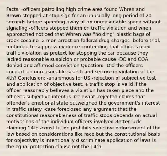 Facts: -officers patrolling high crime area found Whren and Brown stopped at stop sign for an unusually long period of 20 seconds before speeding away at an unreasonable speed without signaling -officers stopped them on traffic violation and when approached noticed that Whren was "holding" plastic bags of crack cocaine -2 men arrest on federal drug charges -before trial, motioned to suppress evidence contending that officers used traffic violation as pretext for stopping the car because they lacked reasonable suspicion or probable cause -DC and COA denied and affirmed conviction Question: -Did the officers conduct an unreasonable search and seizure in violation of the 4th? Conclusion: -unanimous for US -rejection of subjective test and application of objective test: a traffic stop is valid if the officer reasonably believes a violation has taken place and the officer's subjective intent is irrelevant -rejected claims that offender's emotional state outweighed the government's interest in traffic safety -case foreclosed any argument that the constitutional reasonableness of traffic stops depends on actual motivations of the individual officers involved Better luck claiming 14th -constitution prohibits selective enforcement of the law based on considerations like race but the constitutional basis for objectivity is intentionally discriminate application of laws is the equal protection clause not the 14th