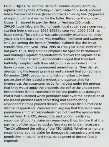 FACTS: Ogsos, Sr. and the Heirs of Fermina Pepico (Fermina), represented by their Attorney-in-Fact, Catalino V. Noel, entered into a Contract of Lease (lease contract) covering five (5) parcels of agricultural land owned by the latter. Based on the contract, Ogsos, Sr. agreed to pay the Heirs of Fermina 230 piculs or 290.95 liquid-kilogram (lkg.) of centrifugal sugar every crop year, starting from crop year 1994-1995 to crop year 2000-2001, as lease rental. The contract was subsequently extended for three years and the lease rental was modified. Petitioner and Kathryn, who are among the heirs of Fermina, claimed that the lease rentals from crop year 1994-1995 to crop year 1998-1999 were not paid. Thus, they filed a Complaint for Specific Performance and Damages against respondents to recover the unpaid lease rentals. In their Answer, respondents alleged that they had faithfully complied with their obligations as embodied in the lease contract and its subsequent amendments. They denied abandoning the leased premises and claimed that sometime in December 1998, petitioner and Kathryn unlawfully took possession of the leased premises and appropriated for themselves the sugarcane ready for harvest under the pretext that they would apply the proceeds thereof to the unpaid rent. Respondents filed a counterclaim for lost profits plus damages that it had sustained when petitioner took over the possession of the leased premises and harvesting and appropriating respondents' crops planted therein. Petitioners filed a motion to dismiss respondents' counterclaim arguing that the same were permissive and that respondents had not paid the appropriate docket fees. The RTC, denied the said motion, declaring respondents' counterclaim as compulsory; thus, holding that the payment of the required docket fees was no longer necessary. The CA affirmed the ruling of the RTC. ISSUE: Whether or not the respondents' counterclaim for damages is compulsory and not permissive in nature, and thus, no payment of docket fees is required?