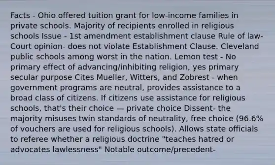 Facts - Ohio offered tuition grant for low-income families in private schools. Majority of recipients enrolled in religious schools Issue - 1st amendment establishment clause Rule of law- Court opinion- does not violate Establishment Clause. Cleveland public schools among worst in the nation. Lemon test - No primary effect of advancing/inhibiting religion, yes primary secular purpose Cites Mueller, Witters, and Zobrest - when government programs are neutral, provides assistance to a broad class of citizens. If citizens use assistance for religious schools, that's their choice — private choice Dissent- the majority misuses twin standards of neutrality, free choice (96.6% of vouchers are used for religious schools). Allows state officials to referee whether a religious doctrine "teaches hatred or advocates lawlessness" Notable outcome/precedent-