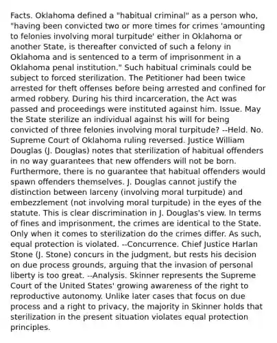 Facts. Oklahoma defined a "habitual criminal" as a person who, "having been convicted two or more times for crimes 'amounting to felonies involving moral turpitude' either in Oklahoma or another State, is thereafter convicted of such a felony in Oklahoma and is sentenced to a term of imprisonment in a Oklahoma penal institution." Such habitual criminals could be subject to forced sterilization. The Petitioner had been twice arrested for theft offenses before being arrested and confined for armed robbery. During his third incarceration, the Act was passed and proceedings were instituted against him. Issue. May the State sterilize an individual against his will for being convicted of three felonies involving moral turpitude? --Held. No. Supreme Court of Oklahoma ruling reversed. Justice William Douglas (J. Douglas) notes that sterilization of habitual offenders in no way guarantees that new offenders will not be born. Furthermore, there is no guarantee that habitual offenders would spawn offenders themselves. J. Douglas cannot justify the distinction between larceny (involving moral turpitude) and embezzlement (not involving moral turpitude) in the eyes of the statute. This is clear discrimination in J. Douglas's view. In terms of fines and imprisonment, the crimes are identical to the State. Only when it comes to sterilization do the crimes differ. As such, equal protection is violated. --Concurrence. Chief Justice Harlan Stone (J. Stone) concurs in the judgment, but rests his decision on due process grounds, arguing that the invasion of personal liberty is too great. --Analysis. Skinner represents the Supreme Court of the United States' growing awareness of the right to reproductive autonomy. Unlike later cases that focus on due process and a right to privacy, the majority in Skinner holds that sterilization in the present situation violates equal protection principles.