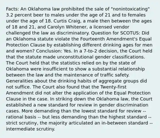 Facts: An Oklahoma law prohibited the sale of "nonintoxicating" 3.2 percent beer to males under the age of 21 and to females under the age of 18. Curtis Craig, a male then between the ages of 18 and 21, and Carolyn Whitener, a licensed vendor challenged the law as discriminatory. Question for SCOTUS: Did an Oklahoma statute violate the Fourteenth Amendment's Equal Protection Clause by establishing different drinking ages for men and women? Conclusion: Yes. In a 7-to-2 decision, the Court held that the statute made unconstitutional gender classifications. The Court held that the statistics relied on by the state of Oklahoma were insufficient to show a substantial relationship between the law and the maintenance of traffic safety. Generalities about the drinking habits of aggregate groups did not suffice. The Court also found that the Twenty-first Amendment did not alter the application of the Equal Protection Clause in the case. In striking down the Oklahoma law, the Court established a new standard for review in gender discrimination cases. More demanding than the lowest standard for review -- rational basis -- but less demanding than the highest standard -- strict scrutiny, the majority articulated an in-between standard -- intermediate scrutiny.