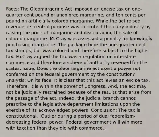 Facts: The Oleomargerine Act imposed an excise tax on one-quarter cent pound of uncolored margarine, and ten cents per pound on artificially colored margarine. While the act raised revenue, its central purpose was to protect the dairy industry by raising the price of margarine and discouraging the sale of colored margarine. McCray was assessed a penalty for knowingly purchasing margarine. The package bore the one-quarter cent tax stamps, but was colored and therefore subject to the higher tax. McCray argued the tax was a regulation on interstate commerce and therefore a sphere of authority reserved for the states. Issue: Does the oleomargarine act exert a power not conferred on the federal government by the constitution? Analysis: On its face, it is clear that this act levies an excise tax. Therefore, it is within the power of Congress. And, the act may not be judicially restrained because of the results that arise from the passage of the act. Indeed, the judicial branch cannot prescribe to the legislative department limitations upon the exercise of its acknowledged powers. Conclusion: The tax is constitutional. (Outlier during a period of dual federalism- decreasing federal power! Federal government will win more with taxation than they did with commerce.)