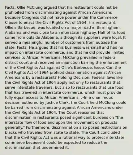 Facts: Ollie McClung argued that his restaurant could not be prohibited from discriminating against African Americans because Congress did not have power under the Commerce Clause to enact the Civil Rights Act of 1964. His restaurant, Ollie's Barbecue, was located on a major road in Birmingham, Alabama and was close to an interstate highway. Half of its food came from outside Alabama, although its suppliers were local. It served a meaningful number of customers from outside the state. Facts: He argued that his business was small and had no impact on interstate commerce, and that he did provide limited services to African Americans. McClung prevailed in federal district court and received an injunction barring the enforcement of the Civil Rights Act against Ollie's Barbecue. Issue: Can the Civil Rights Act of 1964 prohibit discrimination against African Americans by a restaurant? Holding Decision: Federal laws like the Civil Rights Act of 1964 apply not only to restaurants that serve interstate travelers, but also to restaurants that use food that has traveled in interstate commerce, which must provide fully equal access to African Americans. >In a unanimous decision authored by Justice Clark, the Court held McClung could be barred from discriminating against African Americans under the Civil Rights Act of 1964. The Court reasoned that discrimination in restaurants posed significant burdens on "the interstate flow of food and upon the movement on products generally." Furthermore, discrimination also posed restrictions on blacks who traveled from state to state. The Court concluded that the Civil Rights Act was a rational way to protect interstate commerce because it could be expected to reduce the discrimination that undermined it.